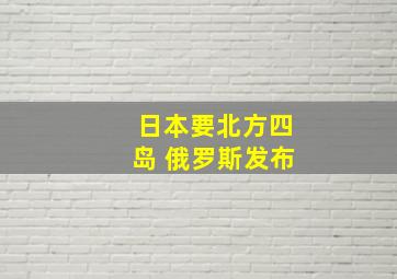 日本要北方四岛 俄罗斯发布